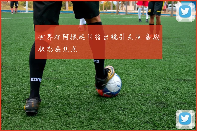 世界杯阿根廷门将出镜引关注 备战状态成焦点
