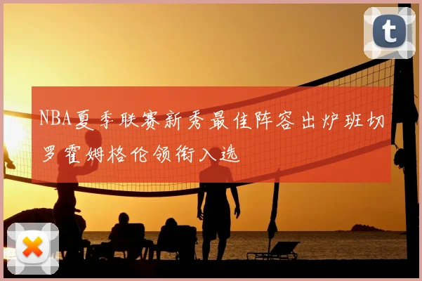 NBA夏季联赛新秀最佳阵容出炉班切罗霍姆格伦领衔入选