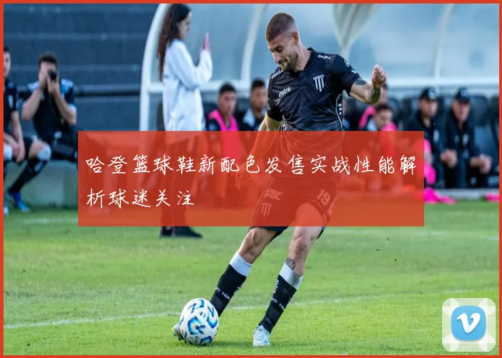 哈登篮球鞋新配色发售实战性能解析球迷关注