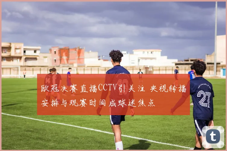 欧冠决赛直播CCTV引关注 央视转播安排与观赛时间成球迷焦点