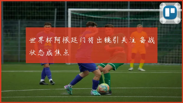 世界杯阿根廷门将出镜引关注 备战状态成焦点
