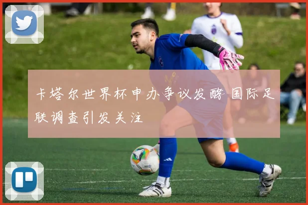 卡塔尔世界杯申办争议发酵 国际足联调查引发关注