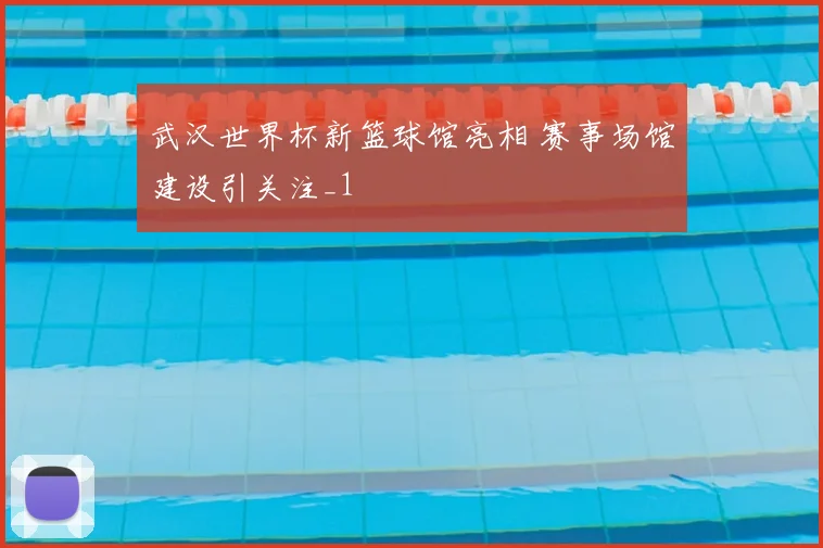 武汉世界杯新篮球馆亮相 赛事场馆建设引关注_1