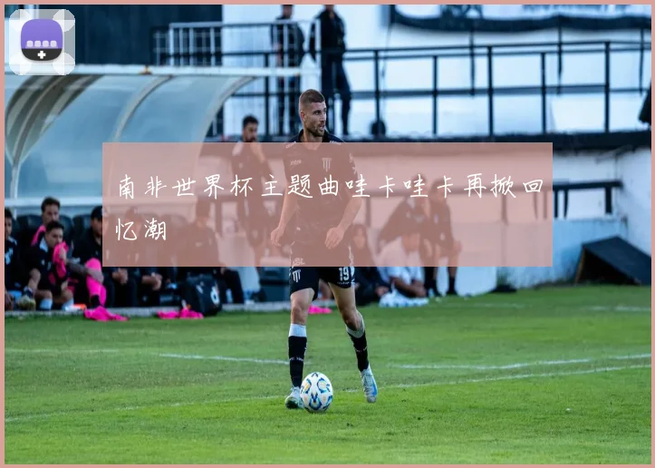南非世界杯主题曲哇卡哇卡再掀回忆潮