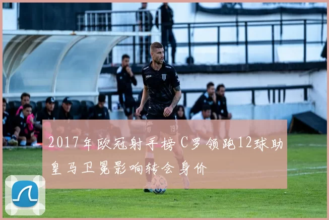 2017年欧冠射手榜 C罗领跑12球助皇马卫冕影响转会身价