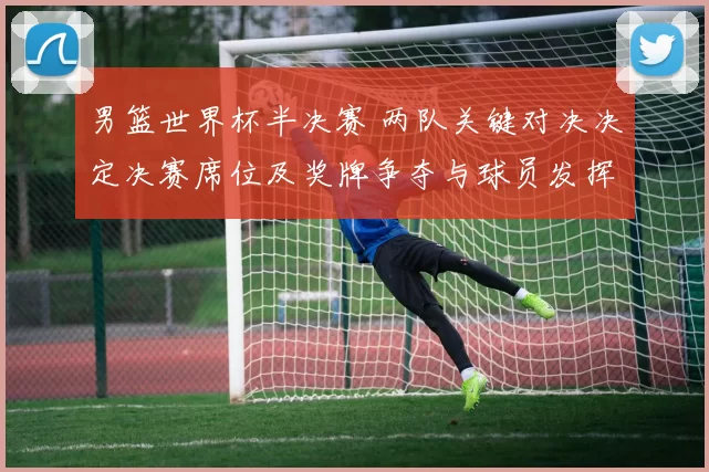 男篮世界杯半决赛 两队关键对决决定决赛席位及奖牌争夺与球员发挥