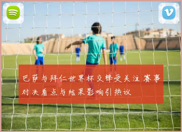 巴萨与拜仁世界杯交锋受关注 赛事对决看点与结果影响引热议