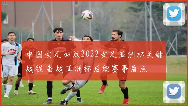 中国女足回放2022女足亚洲杯关键战程 备战亚洲杯后续赛事看点