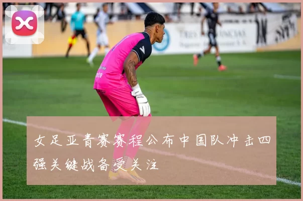 女足亚青赛赛程公布中国队冲击四强关键战备受关注