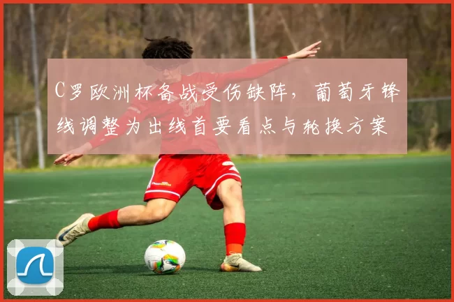 C罗欧洲杯备战受伤缺阵，葡萄牙锋线调整为出线首要看点与轮换方案
