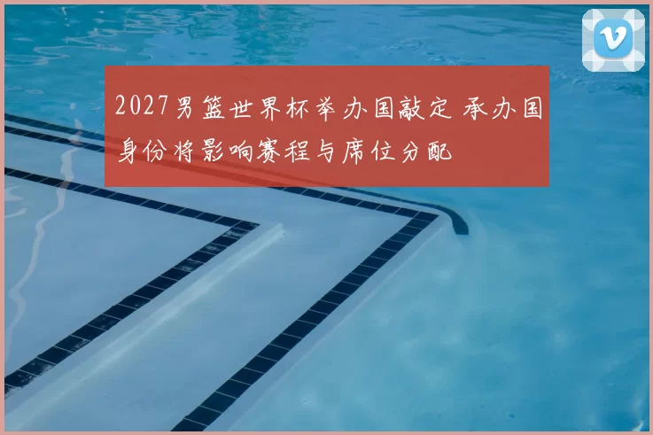 2027男篮世界杯举办国敲定 承办国身份将影响赛程与席位分配