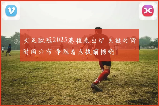 女足欧冠2025赛程表出炉 关键对阵时间公布 争冠看点提前揭晓