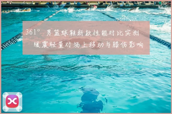 361°男篮球鞋新款性能对比实测：缓震轻量对场上移动与膝伤影响
