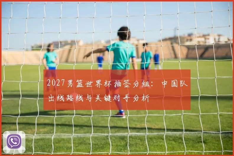 2027男篮世界杯抽签分组：中国队出线路线与关键对手分析
