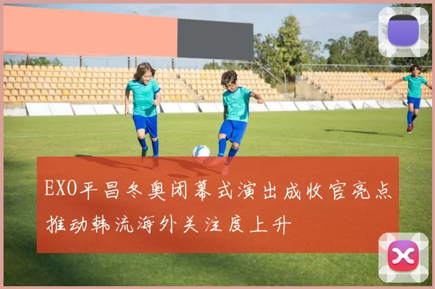EXO平昌冬奥闭幕式演出成收官亮点推动韩流海外关注度上升
