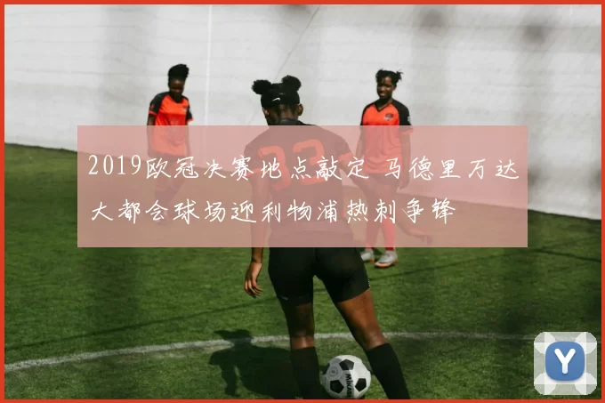 2019欧冠决赛地点敲定 马德里万达大都会球场迎利物浦热刺争锋