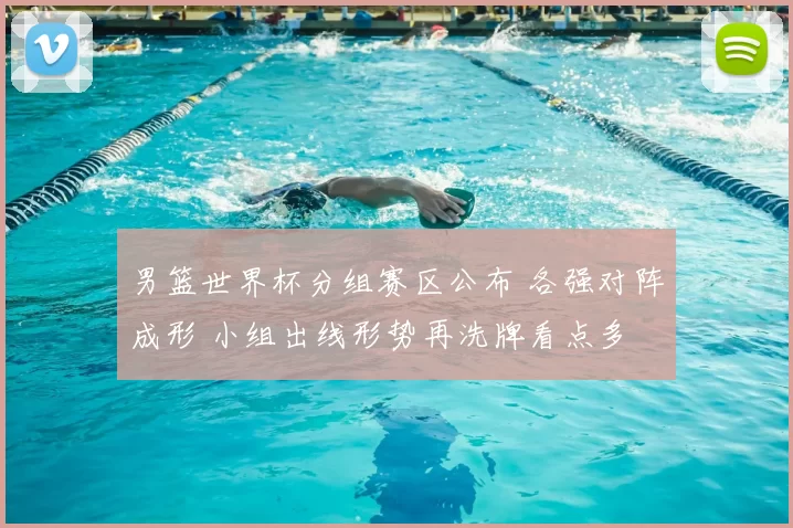 男篮世界杯分组赛区公布 各强对阵成形 小组出线形势再洗牌看点多