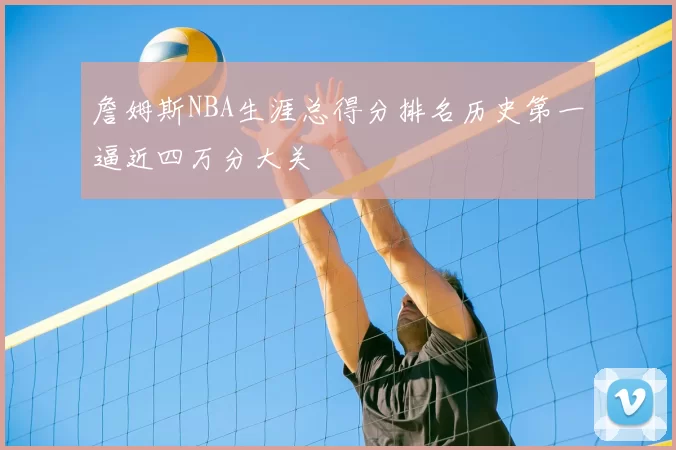 詹姆斯NBA生涯总得分排名历史第一逼近四万分大关