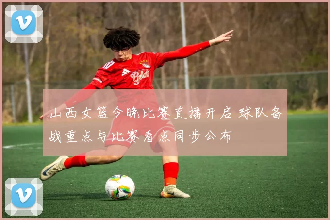 山西女篮今晚比赛直播开启 球队备战重点与比赛看点同步公布