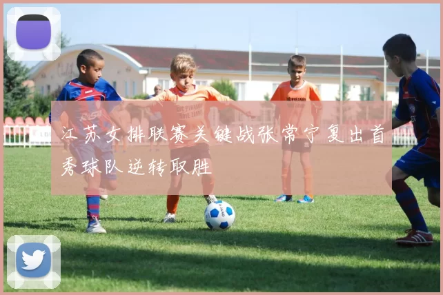 江苏女排联赛关键战张常宁复出首秀球队逆转取胜