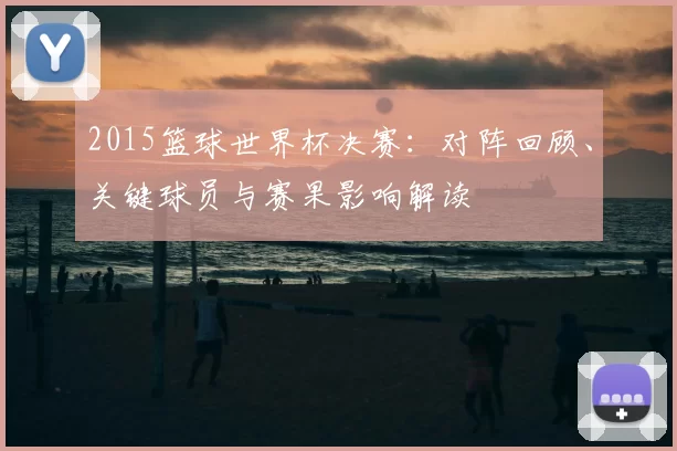 2015篮球世界杯决赛：对阵回顾、关键球员与赛果影响解读