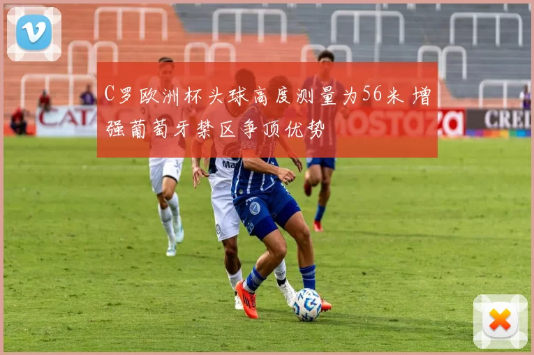 C罗欧洲杯头球高度测量为56米 增强葡萄牙禁区争顶优势