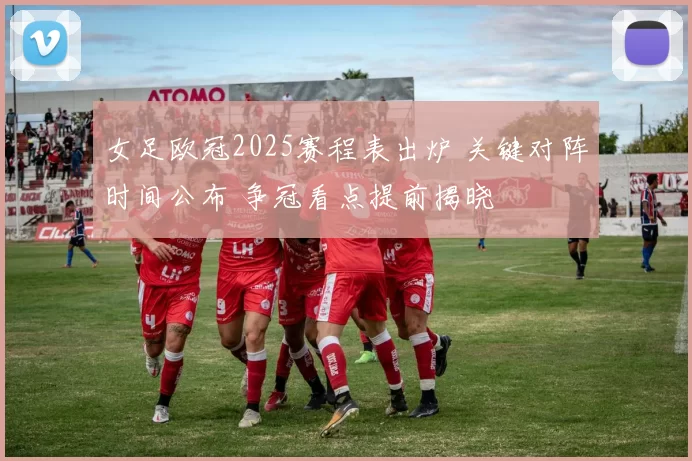 女足欧冠2025赛程表出炉 关键对阵时间公布 争冠看点提前揭晓