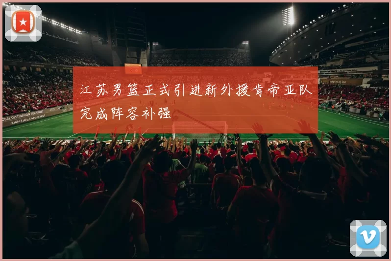 江苏男篮正式引进新外援肯帝亚队完成阵容补强