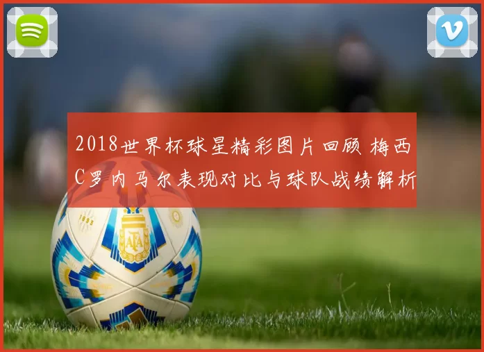 2018世界杯球星精彩图片回顾 梅西C罗内马尔表现对比与球队战绩解析