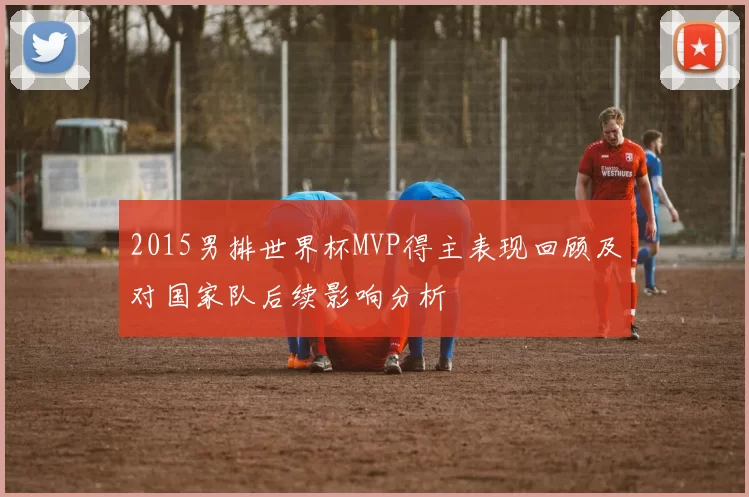 2015男排世界杯MVP得主表现回顾及对国家队后续影响分析
