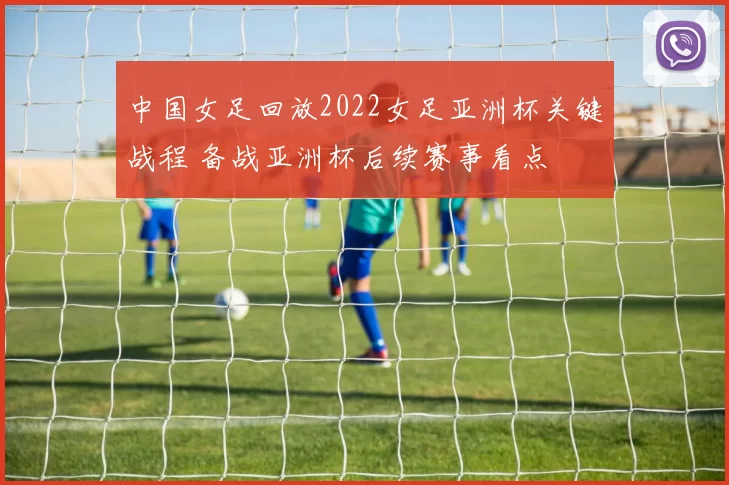 中国女足回放2022女足亚洲杯关键战程 备战亚洲杯后续赛事看点