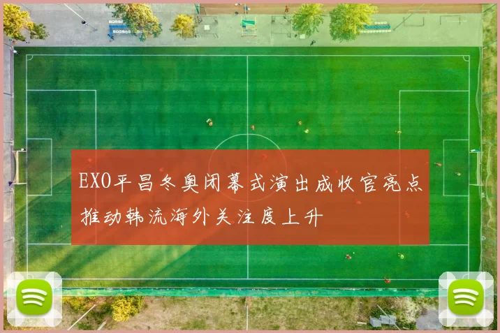 EXO平昌冬奥闭幕式演出成收官亮点推动韩流海外关注度上升