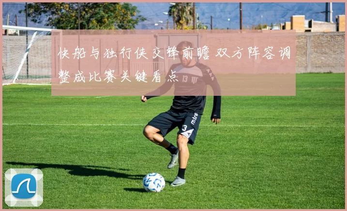 快船与独行侠交锋前瞻 双方阵容调整成比赛关键看点