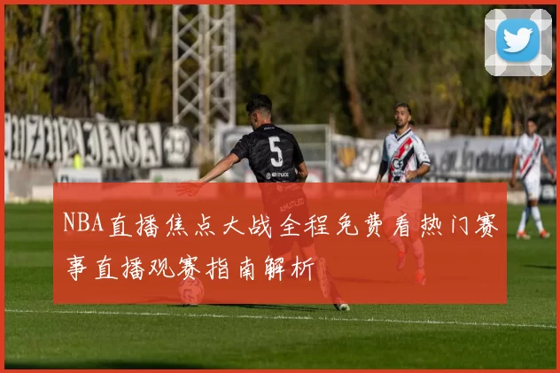 NBA直播焦点大战全程免费看热门赛事直播观赛指南解析