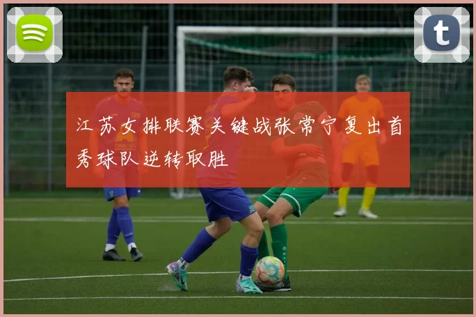 江苏女排联赛关键战张常宁复出首秀球队逆转取胜
