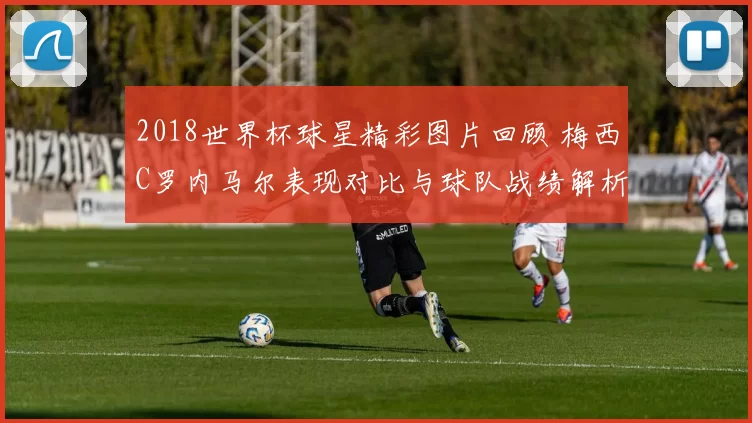 2018世界杯球星精彩图片回顾 梅西C罗内马尔表现对比与球队战绩解析