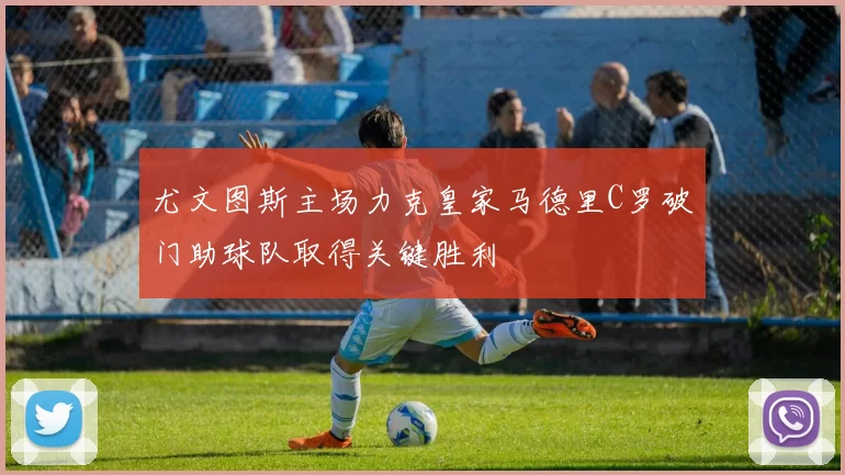 尤文图斯主场力克皇家马德里C罗破门助球队取得关键胜利