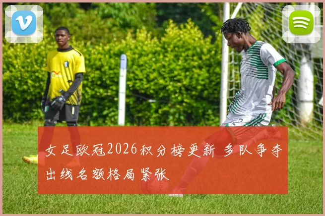 女足欧冠2026积分榜更新 多队争夺出线名额格局紧张
