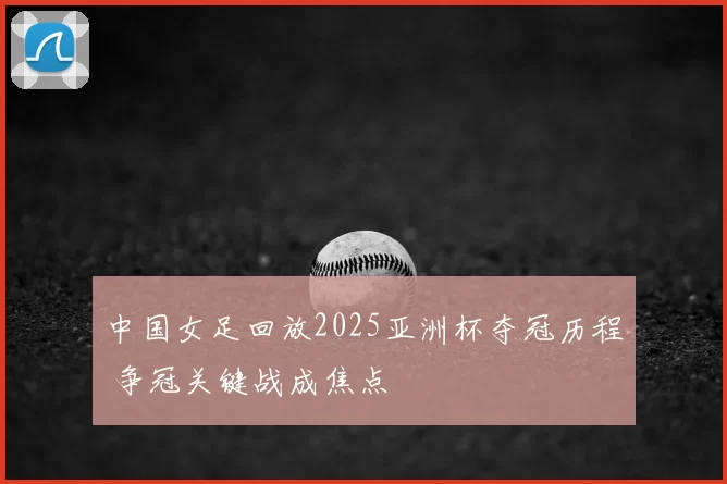 中国女足回放2025亚洲杯夺冠历程 争冠关键战成焦点