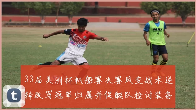 33届美洲杯帆船赛决赛风变战术逆转改写冠军归属并促艇队检讨装备战略