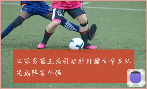 江苏男篮正式引进新外援肯帝亚队完成阵容补强