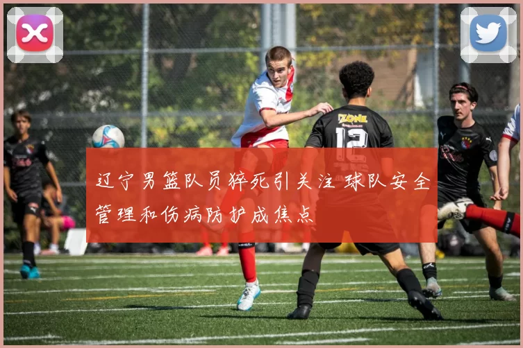 辽宁男篮队员猝死引关注 球队安全管理和伤病防护成焦点